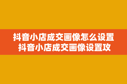 抖音小店成交画像怎么设置 抖音小店成交画像设置攻略：提升商品销售的秘诀揭秘