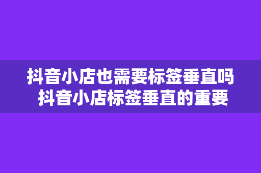 抖音小店也需要标签垂直吗 抖音小店标签垂直的重要性及实践策略