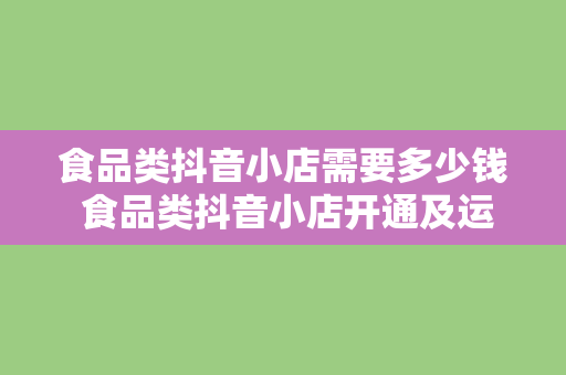 食品类抖音小店需要多少钱 食品类抖音小店开通及运营费用全解析