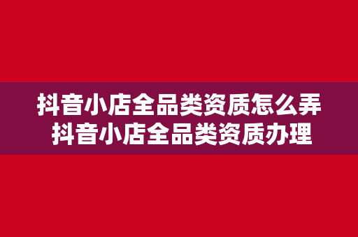 抖音小店全品类资质怎么弄 抖音小店全品类资质办理指南