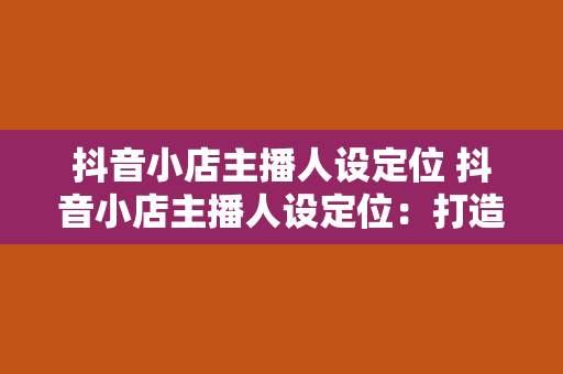 抖音小店主播人设定位 抖音小店主播人设定位：打造独具特色的直播生态