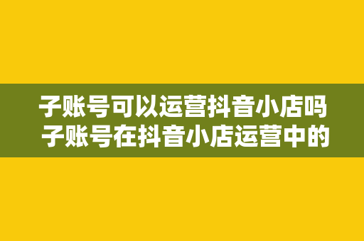 子账号可以运营抖音小店吗 子账号在抖音小店运营中的角色与优势