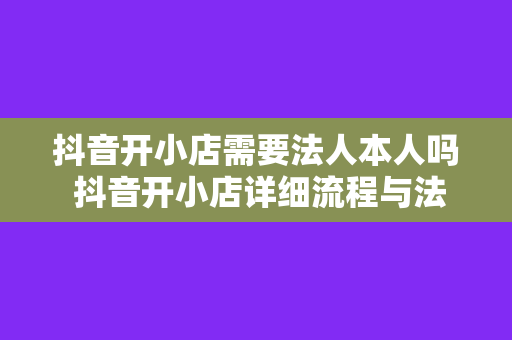 抖音开小店需要法人本人吗 抖音开小店详细流程与法人本人到场要求解析