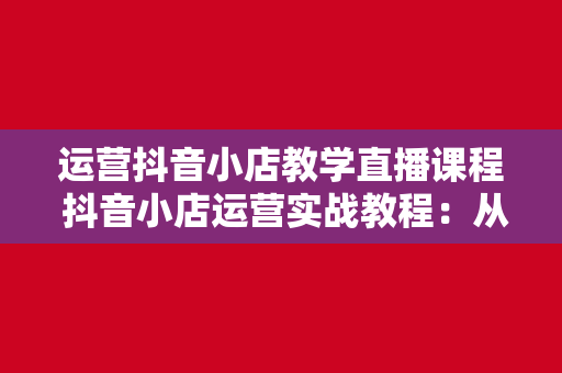 运营抖音小店教学直播课程 抖音小店运营实战教程：从零起步到实战高手