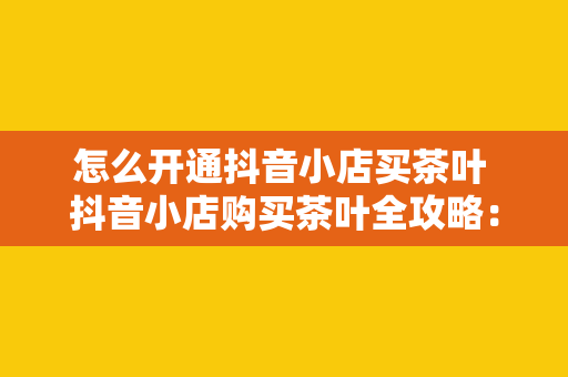 怎么开通抖音小店买茶叶 抖音小店购买茶叶全攻略：开通流程、运营策略与营销技巧