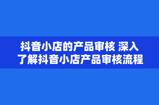 抖音小店的产品审核 深入了解抖音小店产品审核流程与规范指南