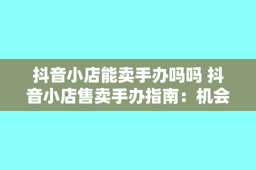 抖音小店能卖手办吗吗 抖音小店售卖手办指南：机会与挑战并存的市场分析