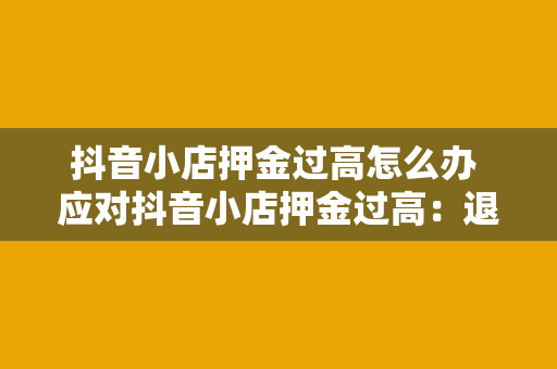 抖音小店押金过高怎么办 应对抖音小店押金过高：退款、调整策略与维权攻略