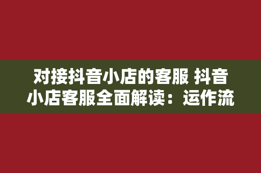 对接抖音小店的客服 抖音小店客服全面解读：运作流程、服务策略与能力提升