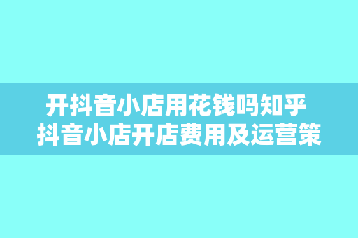 开抖音小店用花钱吗知乎 抖音小店开店费用及运营策略一览