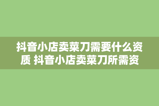 抖音小店卖菜刀需要什么资质 抖音小店卖菜刀所需资质及相关规定解析