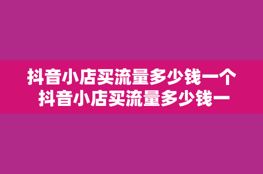 抖音小店买流量多少钱一个 抖音小店买流量多少钱一个：深入了解抖音流量获取成本与优化策略