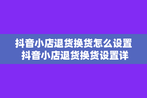 抖音小店退货换货怎么设置 抖音小店退货换货设置详解：轻松应对售后问题