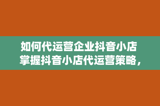 如何代运营企业抖音小店 掌握抖音小店代运营策略，助力企业短视频营销&amp;lt;h2&amp;gt;