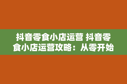 抖音零食小店运营 抖音零食小店运营攻略：从零开始打造爆火零食店