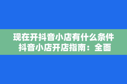 现在开抖音小店有什么条件 抖音小店开店指南：全面解析开通条件及运营策略