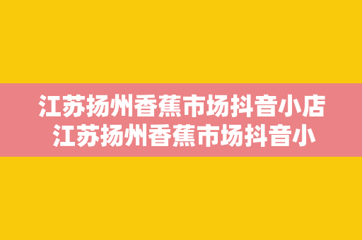 江苏扬州香蕉市场抖音小店 江苏扬州香蕉市场抖音小店：香蕉全产业链的探索与实践