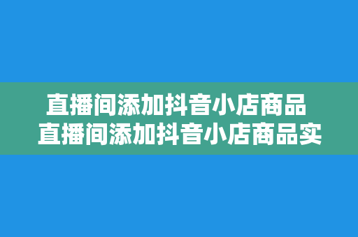 直播间添加抖音小店商品 直播间添加抖音小店商品实操指南：轻松实现电商变现