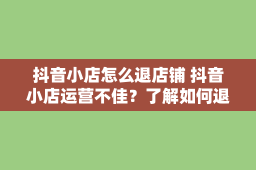 抖音小店怎么退店铺 抖音小店运营不佳？了解如何退出店铺，为未来发展铺路！