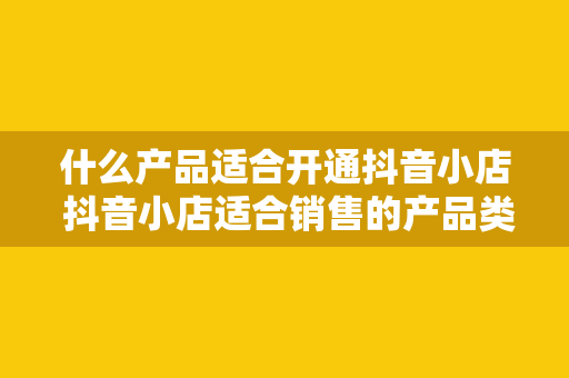 什么产品适合开通抖音小店 抖音小店适合销售的产品类型及运营策略