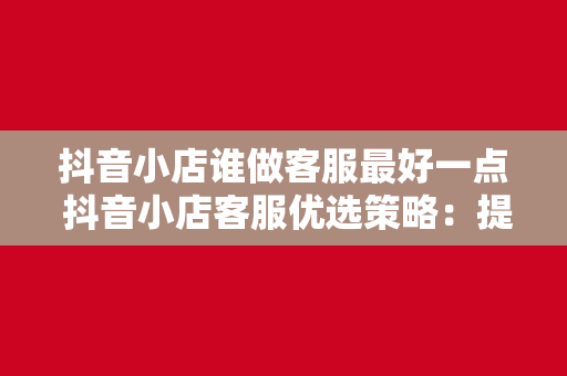 抖音小店谁做客服最好一点 抖音小店客服优选策略：提升用户满意度，助力店铺销量翻倍