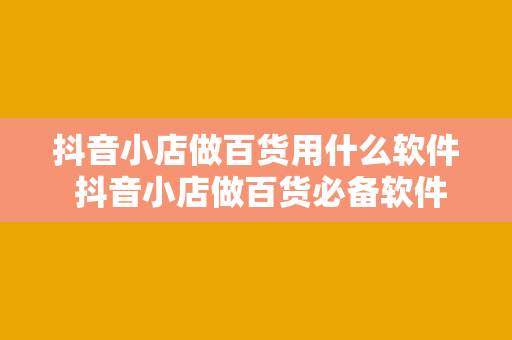 抖音小店做百货用什么软件 抖音小店做百货必备软件盘点与应用指南