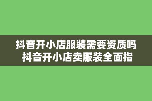 抖音开小店服装需要资质吗 抖音开小店卖服装全面指南：资质要求、运营策略与发展前景