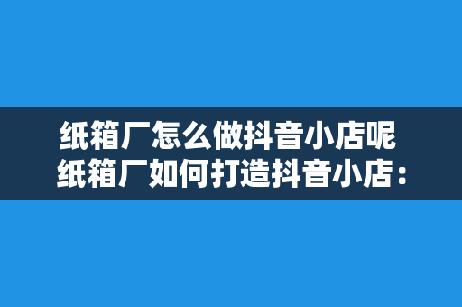 纸箱厂怎么做抖音小店呢 纸箱厂如何打造抖音小店：紧跟潮流，拓展销售渠道