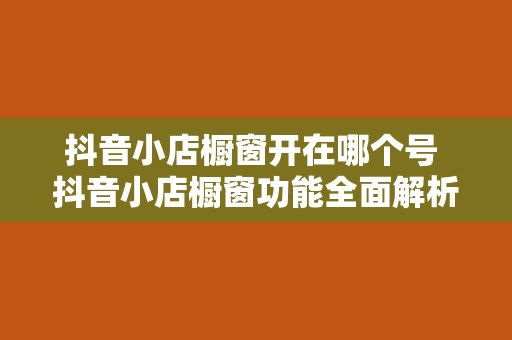 抖音小店橱窗开在哪个号 抖音小店橱窗功能全面解析：开通、使用与运营指南