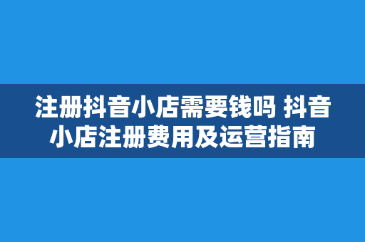 注册抖音小店需要钱吗 抖音小店注册费用及运营指南