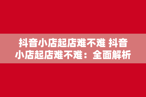 抖音小店起店难不难 抖音小店起店难不难：全面解析抖音小店运营策略与发展前景