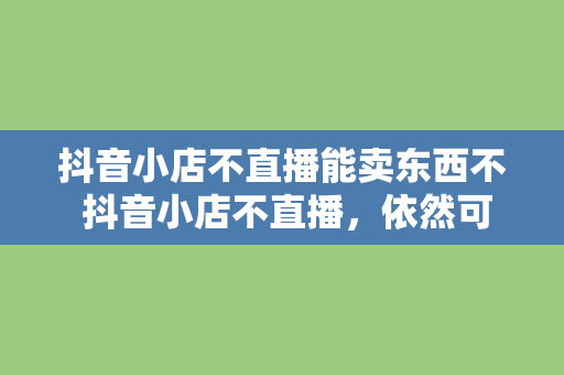 抖音小店不直播能卖东西不 抖音小店不直播，依然可行的电商策略