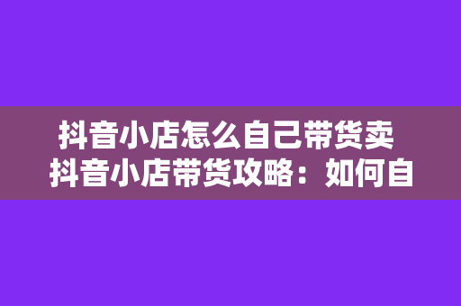 抖音小店怎么自己带货卖 抖音小店带货攻略：如何自主销售实现盈利