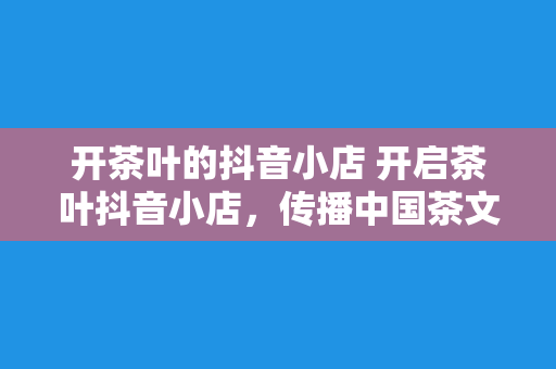 开茶叶的抖音小店 开启茶叶抖音小店，传播中国茶文化的新窗口