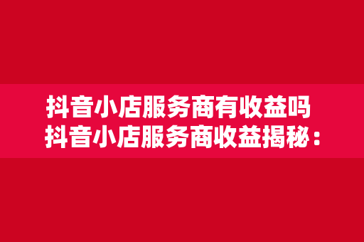 抖音小店服务商有收益吗 抖音小店服务商收益揭秘：揭秘抖音小店服务商的盈利模式与收益来源