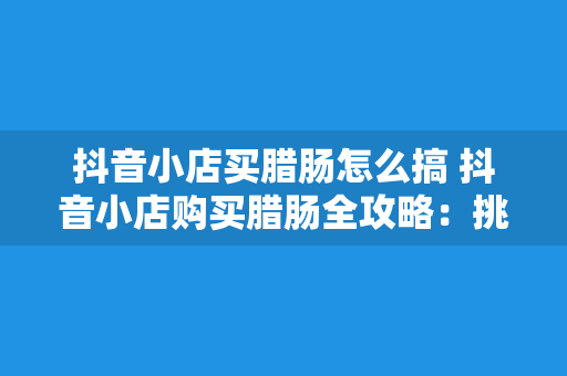 抖音小店买腊肠怎么搞 抖音小店购买腊肠全攻略：挑选、下单、烹饪一站式掌握