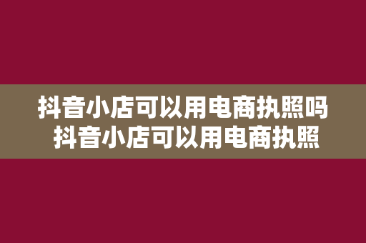 抖音小店可以用电商执照吗 抖音小店可以用电商执照吗？全面解析抖音小店与电商执照的关系