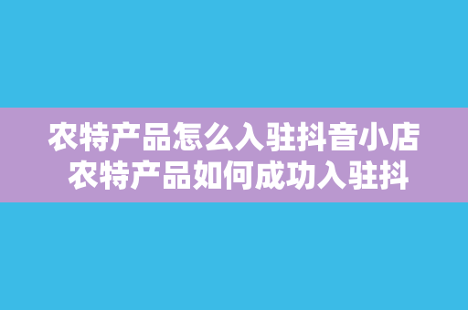 农特产品怎么入驻抖音小店 农特产品如何成功入驻抖音小店？全方位攻略带你开启电商之旅！