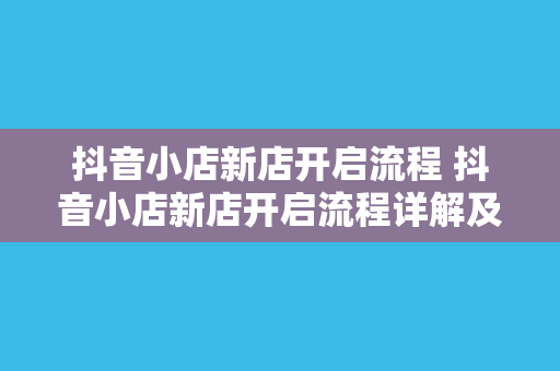 抖音小店新店开启流程 抖音小店新店开启流程详解及运营策略指南