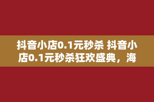 抖音小店0.1元秒杀 抖音小店0.1元秒杀狂欢盛典，海量好物低价抢购！