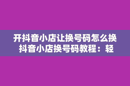 开抖音小店让换号码怎么换 抖音小店换号码教程：轻松实现店铺运营与管理