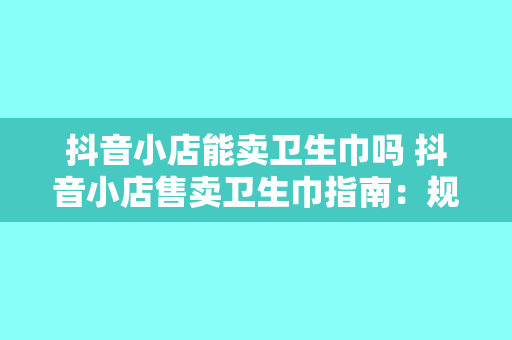 抖音小店能卖卫生巾吗 抖音小店售卖卫生巾指南：规则、策略与市场分析