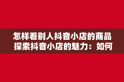 怎样看别人抖音小店的商品 探索抖音小店的魅力：如何观看并了解别人的商品