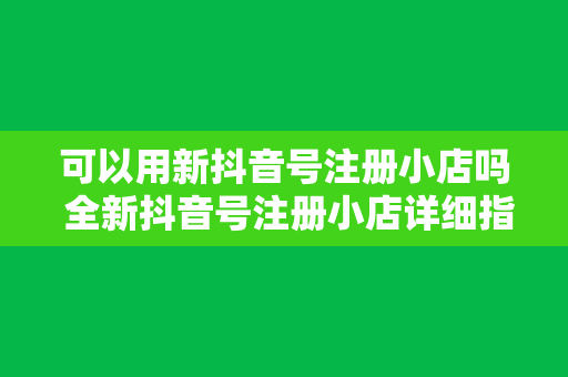 可以用新抖音号注册小店吗 全新抖音号注册小店详细指南：流程、优势与常见问题解析