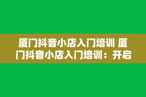 厦门抖音小店入门培训 厦门抖音小店入门培训：开启短视频电商新篇章