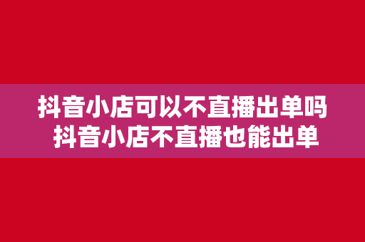 抖音小店可以不直播出单吗 抖音小店不直播也能出单的秘密武器