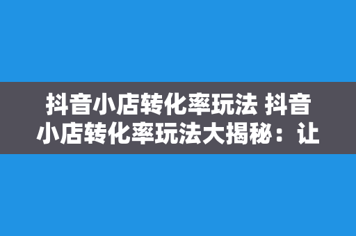 抖音小店转化率玩法 抖音小店转化率玩法大揭秘：让你的小店火起来！