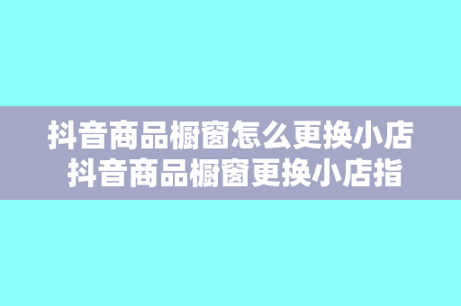 抖音商品橱窗怎么更换小店 抖音商品橱窗更换小店指南：轻松上手，一步到位