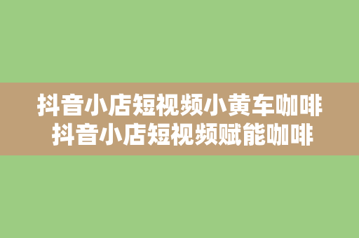 抖音小店短视频小黄车咖啡 抖音小店短视频赋能咖啡产业，小黄车助力绿色出行