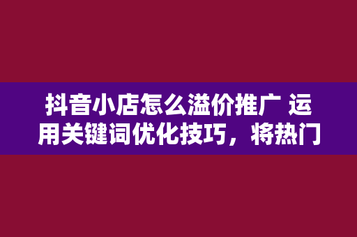 抖音小店怎么溢价推广 运用关键词优化技巧，将热门关键词融入标题，提高标题的吸引力。同时，避免标题党现象，确保标题与商品实际内容相符。